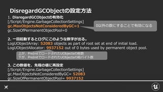 DisregardGCObjectの設定方法
1. DisregardGCObjectの有効化
[/Script/Engine.GarbageCollectionSettings]
gc.MaxObjectsNotConsideredByGC=1
gc.SizeOfPermanentObjectPool=0
2. 一回起動するとログにこのような数字が出る。
LogUObjectArray: 52083 objects as part of root set at end of initial load.
LogUObjectAllocator: 9937152 out of 0 bytes used by permanent object pool.
3. この数値を、先程の値に再設定
[/Script/Engine.GarbageCollectionSettings]
gc.MaxObjectsNotConsideredByGC= 52083
gc.SizeOfPermanentObjectPool= 9937152
0以外の数にすることで有効になる
上が、PreInitでロードされたUObjectsの総数
下が、PreInitでロードされたUObjectsの総バイト数
 