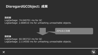 DisregardGCObject: 成果
設定前
LogGarbage: 74.040701 ms for GC
LogGarbage: 2.808510 ms for unhashing unreachable objects.
設定後
LogGarbage: 60.583722 ms for GC
LogGarbage: 2.114550 ms for unhashing unreachable objects.
20%ほど改善
 