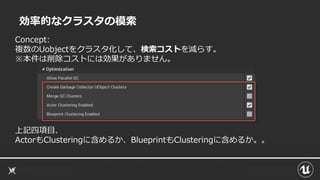 効率的なクラスタの模索
Concept:
複数のUobjectをクラスタ化して、検索コストを減らす。
※本件は削除コストには効果がありません。
上記四項目、
ActorもClusteringに含めるか、BlueprintもClusteringに含めるか。。
 