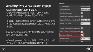 効率的なクラスタの模索: 注意点
Clusteringされるタイミング
クラスタが作成されるのは、ロードされ、
AddToWorldされるタイミングです。
その後、新たな参照が貼られる様なオブジェク
トは、CanBeInClusterをOffにしなければいけ
ません。
Matinee/SequencerでStaticMeshActorを動
かすときなどは注意。
(Developmentビルドならば、エラーを出して
クラッシュするので調査は簡単です。)
 