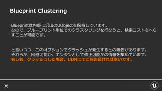 Blueprint Clustering
Blueprintは内部に沢山のUObjectを保持しています。
なので、ブループリント単位でのクラスタリングを行なうと、検索コストをへら
すことが可能です。
と言いつつ、このオプションでクラッシュが発生するとの報告があります。
それらが、回避可能か、エンジンとして修正可能かの情報を集めています。
もしも、クラッシュした場合、UDNにてご報告頂ければ幸いです。
 