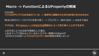 Macro -> FunctionによるUPropertyの削減
Concept:
マクロの中にマクロが含まれている -> 最終的に展開されたBPは非常に巨大なものに
例)あるBPから一つのマクロを取り除く -> プロパティー数が1066 -> 600まで減る
マクロは、中にlatentノードがなければ関数化によって取り除くことができます。
上記手法によりあるBPを関数化した場合、
とあるマップで読み込んでいるキャラクター関連のUObjectが
20781から5486へと75%のプロパティ数の削減を実現しました
 