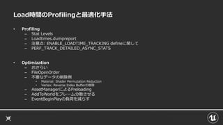 Load時間のProfilingと最適化手法
• Profiling
– Stat Levels
– Loadtimes.dumpreport
– 注意点: ENABLE_LOADTIME_TRACKING defineに関して
– PERF_TRACK_DETAILED_ASYNC_STATS
• Optimization
– おさらい
– FileOpenOrder
– 不要なデータの削除例
• Material: Shader Permutation Reduction
• Vertex: Reverse Index Bufferの削除
– AssetManagerによるPreloading
– AddToWorldをフレーム分散させる
– EventBeginPlayの負荷を減らす
 