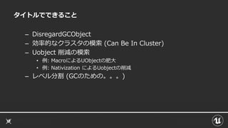 タイトルでできること
– DisregardGCObject
– 効率的なクラスタの模索 (Can Be In Cluster)
– Uobject 削減の模索
• 例: MacroによるUObjectの肥大
• 例: Nativization によるUobjectの削減
– レベル分割 (GCのための。。。)
 
