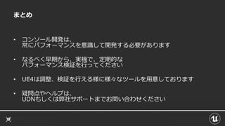 まとめ
• コンソール開発は、
常にパフォーマンスを意識して開発する必要があります
• なるべく早期から、実機で、定期的な
パフォーマンス検証を行ってください
• UE4は調整、検証を行える様に様々なツールを用意しております
• 疑問点やヘルプは、
UDNもしくは弊社サポートまでお問い合わせください
 