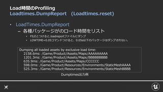 Load時間のProfiling
Loadtimes.DumpReport (Loadtimes.reset)
• LoadTimes.DumpReport
– 各種パッケージがのロード時間をリスト
• FILEとつけると.loadreportファイルにダンプ
• LOWTIME=0.05コマンドつけると、0.05s以下のパッケージはダンプされない。
Dumping all loaded assets by exclusive load time:
2158.6ms: /Game/Product/Assets/Maps/AAAAAAAAA
1201.3ms: /Game/Product/Assets/Maps/BBBBBBBBB
635.9ms: /Game/Product/Assets/Maps/CCCCCC
598.0ms: /Game/Product/Resources/Environments/StaticMeshAAAA
525.3ms: /Game/Product/Resources/Environments/StaticMeshBBBB
Dumptimes出力例
 