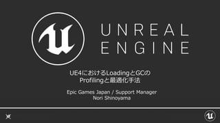 UE4におけるLoadingとGCの
Profilingと最適化手法
Epic Games Japan / Support Manager
Nori Shinoyama
 