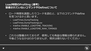 Load時間のProfiling (備考)
整備されていないコマンドやDefineについて
• ロード時間を調査したりコードを読むと、以下のコマンドやdefine
を見つけるかと思います。
– LoadTimes.DumpTracking
– LoadTimes.DumpTrackingLow
– #define ENABLE_LOADTIME_TRACKING
– #define ENABLE_LOADTIME_RAW_TIMINGS
• これらは整備されておらず、使用しても有益な情報は得られません。
今後どうなるかはわかりませんが、現状は使わないでください
 