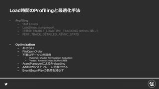 Load時間のProfilingと最適化手法
• Profiling
– Stat Levels
– Loadtimes.dumpreport
– 注意点: ENABLE_LOADTIME_TRACKING defineに関して
– PERF_TRACK_DETAILED_ASYNC_STATS
• Optimization
– おさらい
– FileOpenOrder
– 不要なデータの削除例
• Material: Shader Permutation Reduction
• Vertex: Reverse Index Bufferの削除
– AssetManagerによるPreloading
– AddToWorldをフレーム分散させる
– EventBeginPlayの負荷を減らす
 