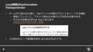 Load時間のOptimization
FileOpenOrder
• ゲーム内で読み込み順に、Pakファイル内部のアセットをソートする機能
– 事前にプレイして、アセット読み込み順のログを取る必要がある
– やり方の詳細はOfficial Docにあります
プロジェクトのパッケージ化
• ※HDDのシーク距離を抑えるためのものです。
 