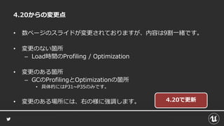 4.20からの変更点
• 数ページのスライドが変更されておりますが、内容は9割一緒です。
• 変更のない箇所
– Load時間のProfiling / Optimization
• 変更のある箇所
– GCのProfilingとOptimizationの箇所
• 具体的にはP31~P35のみです。
• 変更のある場所には、右の様に強調します。 4.20で更新
 