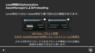 Load時間のOptimization
AssetManagerによるPreloading
Level単位ではなくAsset単位で裏で読み込む機能があります。
【UE4】AssetManagerを使用したレベルストリームの高速化
UE4 Doc: アセット管理
メモリが許すかつロードできるアセットが事前にわかる場合、
前読みも検討できるかと思います。
 