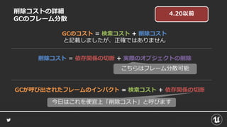 削除コストの詳細
GCのフレーム分散
GCのコスト = 検索コスト + 削除コスト
と記載しましたが、正確ではありません
削除コスト = 依存関係の切断 + 実際のオブジェクトの削除
GCが呼び出されたフレームのインパクト = 検索コスト + 依存関係の切断
こちらはフレーム分散可能
今日はこれを便宜上「削除コスト」と呼びます
4.20以前
 