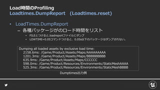 Load時間のProfiling
Loadtimes.DumpReport (Loadtimes.reset)
• LoadTimes.DumpReport
– 各種パッケージがのロード時間をリスト
• FILEとつけると.loadreportファイルにダンプ
• LOWTIME=0.05コマンドつけると、0.05s以下のパッケージはダンプされない。
Dumping all loaded assets by exclusive load time:
2158.6ms: /Game/Product/Assets/Maps/AAAAAAAAA
1201.3ms: /Game/Product/Assets/Maps/BBBBBBBBB
635.9ms: /Game/Product/Assets/Maps/CCCCCC
598.0ms: /Game/Product/Resources/Environments/StaticMeshAAAA
525.3ms: /Game/Product/Resources/Environments/StaticMeshBBBB
Dumptimes出力例
 