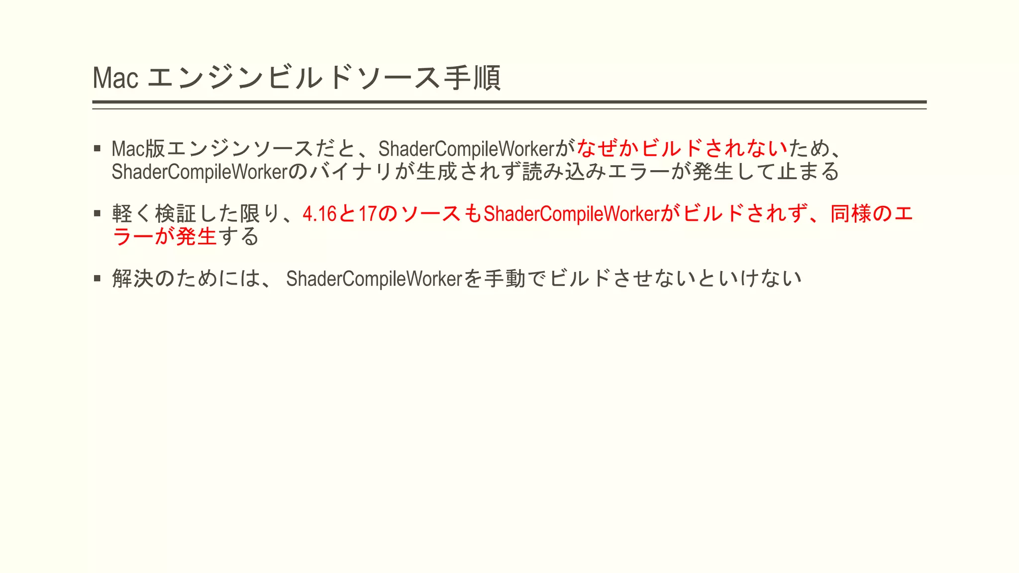 Mac エンジンビルドソース手順
 Mac版エンジンソースだと、ShaderCompileWorkerがなぜかビルドされないため、
ShaderCompileWorkerのバイナリが生成されず読み込みエラーが発生して止まる
 軽く検証した限り、4.16と17のソースもShaderCompileWorkerがビルドされず、同様のエ
ラーが発生する
 解決のためには、 ShaderCompileWorkerを手動でビルドさせないといけない
 