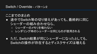 Switch / Override - パターン２
ここまでのまとめ
● 途中でSwitch等の切り替えがあっても、最終的に同じ
シェーダーの組み合わせなら、
○ シェーダーのメモリを喰わない
○ レンダリング時のシェーダーは同じものが使用される
● ただ、Switch結果が同じシェーダーになったとしても、
Switchの操作が存在するとディスクサイズは増える
 