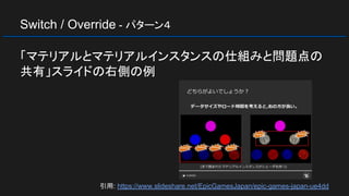 Switch / Override - パターン４
「マテリアルとマテリアルインスタンスの仕組みと問題点の
共有」スライドの右側の例
引用: https://www.slideshare.net/EpicGamesJapan/epic-games-japan-ue4dd
 