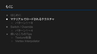 もくじ
● はじめに
● マテリアルでロードされるテクスチャ
○ パターン１～８
● Switch / Override
○ パターン１～４
● 痒いところのTips
○ Texture枚数
○ Vertex Interpolator
 