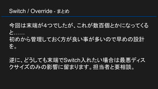 Switch / Override - まとめ
今回は末端が４つでしたが、これが数百個とかになってくる
と……
初めから管理しておく方が良い事が多いので早めの設計
を。
逆に、どうしても末端でSwitch入れたい場合は最悪ディス
クサイズのみの影響に留まります。担当者と要相談。
 