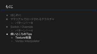 もくじ
● はじめに
● マテリアルでロードされるテクスチャ
○ パターン１～８
● Switch / Override
○ パターン１～４
● 痒いところのTips
○ Texture枚数
○ Vertex Interpolator
 