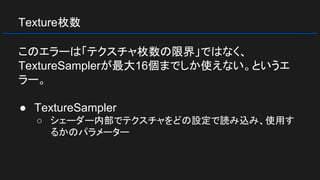 Texture枚数
このエラーは「テクスチャ枚数の限界」ではなく、
TextureSamplerが最大16個までしか使えない。というエ
ラー。
● TextureSampler
○ シェーダー内部でテクスチャをどの設定で読み込み、使用す
るかのパラメーター
 