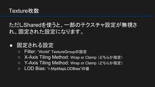 Texture枚数
ただしSharedを使うと、一部のテクスチャ設定が無視さ
れ、固定された設定になります。
● 固定される設定
○ Filter: “World” TextureGroupの設定
○ X-Axis Tiling Method: Wrap or Clamp （どちらか指定）
○ Y-Axis Tiling Method: Wrap or Clamp （どちらか指定）
○ LOD Bias: “r.MipMapLODBias”の値
 