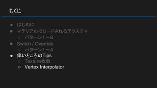 もくじ
● はじめに
● マテリアルでロードされるテクスチャ
○ パターン１～８
● Switch / Override
○ パターン１～４
● 痒いところのTips
○ Texture枚数
○ Vertex Interpolator
 