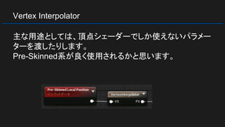 Vertex Interpolator
主な用途としては、頂点シェーダーでしか使えないパラメー
ターを渡したりします。
Pre-Skinned系が良く使用されるかと思います。
 