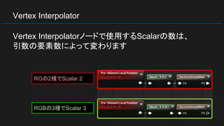 Vertex Interpolator
Vertex Interpolatorノードで使用するScalarの数は、
引数の要素数によって変わります
RGの2種でScalar 2
RGBの3種でScalar 3
 