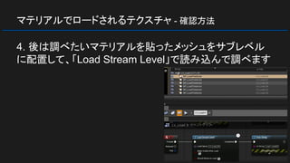 マテリアルでロードされるテクスチャ - 確認方法
4. 後は調べたいマテリアルを貼ったメッシュをサブレベル
に配置して、「Load Stream Level」で読み込んで調べます
 