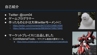 自己紹介
● Twitter: @com04
● ゲームプログラマー
● 作ったものとかは大体twitterモーメントに
○ https://twitter.com/i/moments/847072031048814594
○ https://twitter.com/i/moments/986364547098275840
● マーケットプレイスに出品しました
○ ComMaterialTools - マテリアル検索の便利ツール
■ https://www.unrealengine.com/marketplace/commaterialtools
 