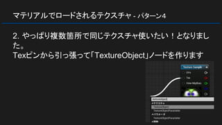 マテリアルでロードされるテクスチャ - パターン４
2. やっぱり複数箇所で同じテクスチャ使いたい！となりまし
た。
Texピンから引っ張って「TextureObject」ノードを作ります
 