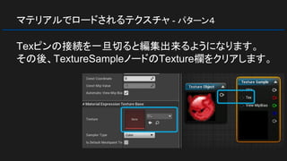 マテリアルでロードされるテクスチャ - パターン４
Texピンの接続を一旦切ると編集出来るようになります。
その後、TextureSampleノードのTexture欄をクリアします。
 