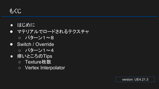 もくじ
● はじめに
● マテリアルでロードされるテクスチャ
○ パターン１～８
● Switch / Override
○ パターン１～４
● 痒いところのTips
○ Texture枚数
○ Vertex Interpolator
version: UE4.21.3
 