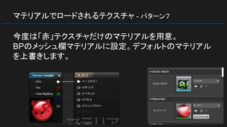 マテリアルでロードされるテクスチャ - パターン７
今度は「赤」テクスチャだけのマテリアルを用意。
BPのメッシュ欄マテリアルに設定。デフォルトのマテリアル
を上書きします。
 