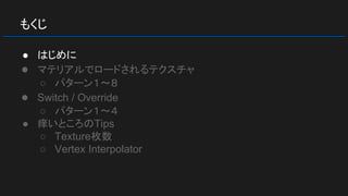 もくじ
● はじめに
● マテリアルでロードされるテクスチャ
○ パターン１～８
● Switch / Override
○ パターン１～４
● 痒いところのTips
○ Texture枚数
○ Vertex Interpolator
 