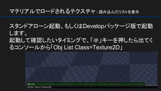 マテリアルでロードされるテクスチャ - 読み込んだリストを表示
スタンドアローン起動、もしくはDevelopパッケージ版で起動
します。
起動して確認したいタイミングで、「＠」キーを押したら出てく
るコンソールから「Obj List Class=Texture2D」
 