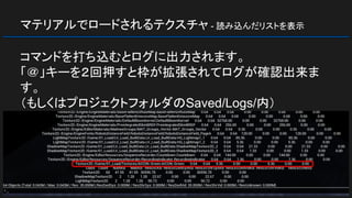 マテリアルでロードされるテクスチャ - 読み込んだリストを表示
コマンドを打ち込むとログに出力されます。
「＠」キーを２回押すと枠が拡張されてログが確認出来ま
す。
（もしくはプロジェクトフォルダのSaved/Logs/内）
 