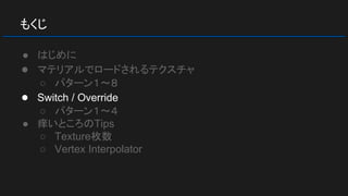 もくじ
● はじめに
● マテリアルでロードされるテクスチャ
○ パターン１～８
● Switch / Override
○ パターン１～４
● 痒いところのTips
○ Texture枚数
○ Vertex Interpolator
 