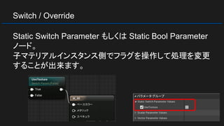 Switch / Override
Static Switch Parameter もしくは Static Bool Parameter
ノード。
子マテリアルインスタンス側でフラグを操作して処理を変更
することが出来ます。
 