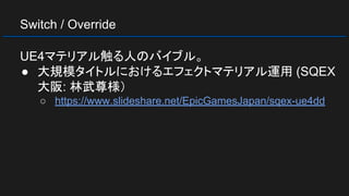 Switch / Override
UE4マテリアル触る人のバイブル。
● 大規模タイトルにおけるエフェクトマテリアル運用 (SQEX
大阪: 林武尊様）
○ https://www.slideshare.net/EpicGamesJapan/sqex-ue4dd
 