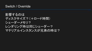 Switch / Override
影響するのは
ディスクサイズ？（＋ロード時間）
シェーダーメモリ？
レンダリング時は同じシェーダー？
マテリアルインスタンスが兄弟の時は？
 