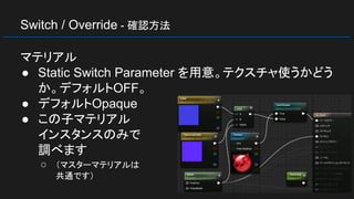 Switch / Override - 確認方法
マテリアル
● Static Switch Parameter を用意。テクスチャ使うかどう
か。デフォルトOFF。
● デフォルトOpaque
● この子マテリアル
インスタンスのみで
調べます
○ （マスターマテリアルは
共通です）
 