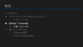 もくじ
● はじめに
● マテリアルでロードされるテクスチャ
○ パターン１～８
● Switch / Override
○ パターン１～４
● 痒いところのTips
○ Texture枚数
○ Vertex Interpolator
 