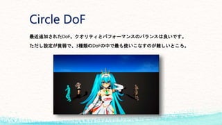 Circle DoF
最近追加されたDoF。クオリティとパフォーマンスのバランスは良いです。
ただし設定が貧弱で、3種類のDoFの中で最も使いこなすのが難しいところ。
 