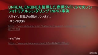 UNREAL ENGINEを使用した商用タイトルでのノン
フォトリアルレンダリング（NPR）事例
スライド、動画が公開されています。
・スライド資料
https://www.slideshare.net/TatsuhiroTanaka1/unreal-engine-npr-
80721783
・YouTube
https://www.youtube.com/watch?v=4h4ABU7RegU
 
