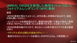 UNREAL ENGINEを使用した商用タイトルでのノン
フォトリアルレンダリング（NPR）事例
感想
・NPRの事例が見れてよかった。NPRは個人的興味があるので、他社
の話も聞いてみたい
・エンジンソース拡張前提なので、講演内容を聞いて誰もが完全に再現
できないのがちょっと残念（大人の事情で仕方ないとは思っています）
・NPRの前提知識が付くので、知らない人は前半部分だけでも見る価値
は有り
・マテリアル式の公開は大変ありがたい！！
・最高なのはエンジンソース拡張なしのNPRだよなぁ、と再認識した
 