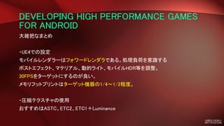 DEVELOPING HIGH PERFORMANCE GAMES
FOR ANDROID
大雑把なまとめ
・UE4での設定
モバイルレンダラーはフォワードレンダラである。処理負荷を意識する
ポストエフェクト、マテリアル、動的ライト、モバイルHDR等を調整。
30FPSをターゲットにするのが良い。
メモリフットプリントはターゲット機器の1/4〜1/2程度。
・圧縮テクスチャの使用
おすすめはASTC、ETC2、ETC1＋Luminance
 