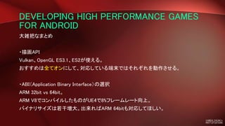 DEVELOPING HIGH PERFORMANCE GAMES
FOR ANDROID
大雑把なまとめ
・描画API
Vulkan、OpenGL ES3.1、ES2が使える。
おすすめは全てオンにして、対応している端末ではそれぞれを動作させる。
・ABI（Application Binary Interface）の選択
ARM 32bit vs 64bit。
ARM V8でコンパイルしたものがUE4で8%フレームレート向上。
バイナリサイズは若干増大。出来ればARM 64bitも対応してほしい。
 