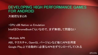 DEVELOPING HIGH PERFORMANCE GAMES
FOR ANDROID
大雑把なまとめ
・CPU x86 Native vs Emulation
IntelはChromeBookぐらいなので、まず無視して問題ない
・Multiple APK
ABI、テクスチャ、OpenGL バージョンなど毎にAPKを用意
Google Play上で自動的に必要なAPKをダウンロードしてくれる
 